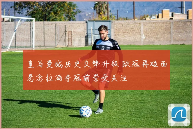 皇马曼城历史交锋升级 欧冠再碰面悬念拉满夺冠前景受关注