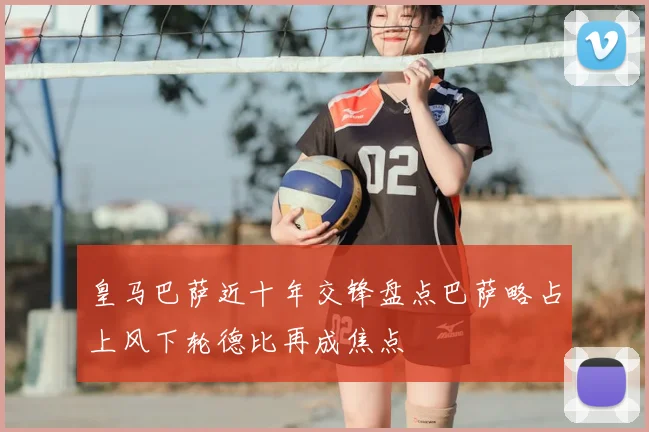 皇马巴萨近十年交锋盘点巴萨略占上风下轮德比再成焦点