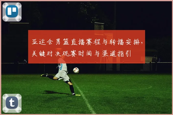 亚运会男篮直播赛程与转播安排，关键对决观赛时间与渠道指引